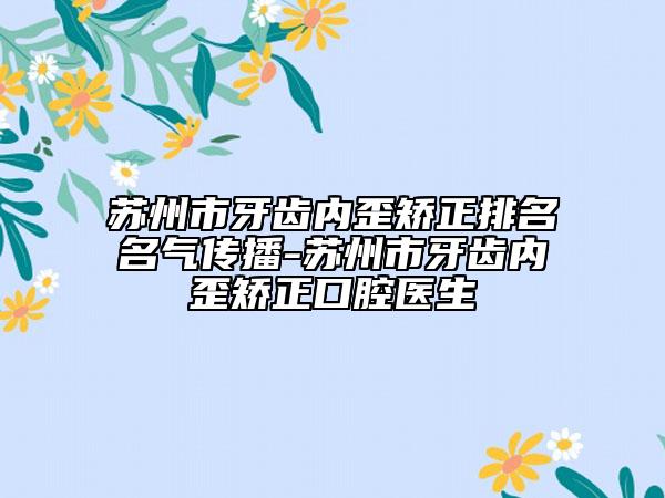 苏州市牙齿内歪矫正排名名气传播-苏州市牙齿内歪矫正口腔医生