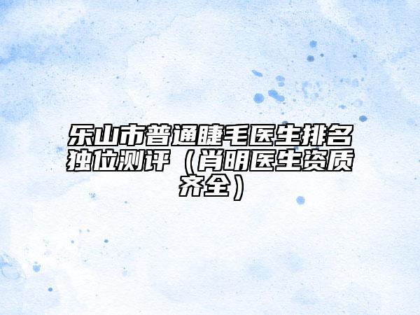 乐山市普通睫毛医生排名独位测评（肖明医生资质齐全）