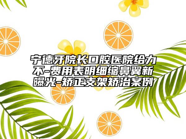 宁德牙院长口腔医院给力不-费用表明细缩鼻翼新曝光-矫正支架矫治案例