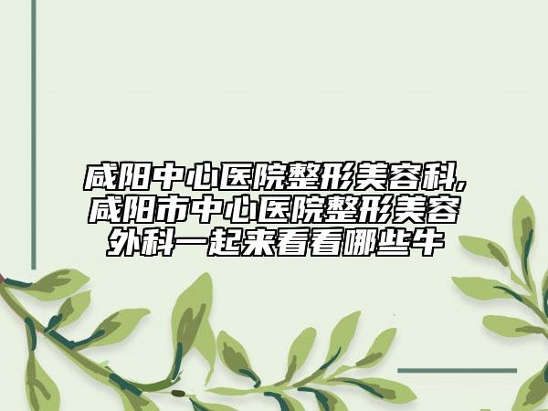 咸阳中心医院整形美容科,咸阳市中心医院整形美容外科一起来看看哪些牛