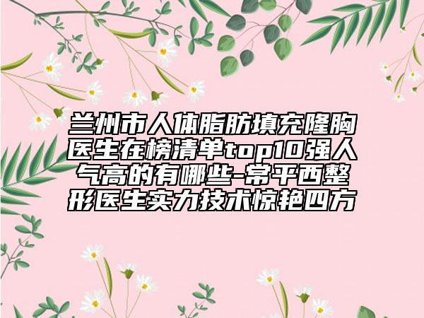 兰州市人体脂肪填充隆胸医生在榜清单top10强人气高的有哪些-常平西整形医生实力技术惊艳四方