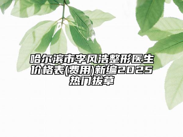 哈尔滨市李风浩整形医生价格表(费用)新编2025热门拔草