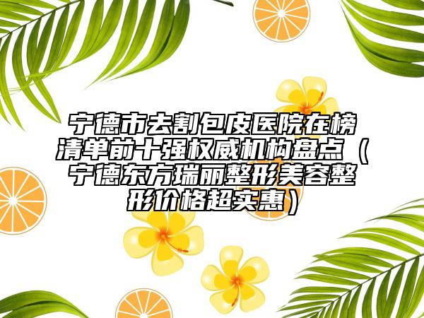 宁德市去割包皮医院在榜清单前十强权威机构盘点（宁德东方瑞丽整形美容整形价格超实惠）