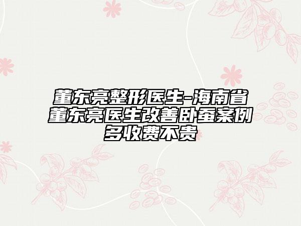 董东亮整形医生-海南省董东亮医生改善卧蚕案例多收费不贵