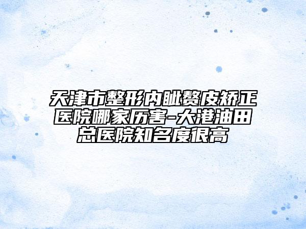 天津市整形内眦赘皮矫正医院哪家历害-大港油田总医院知名度很高