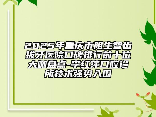 2025年重庆市阻生智齿拔牙医院口碑排行前十位大咖盘点-李红萍口腔诊所技术强势入围