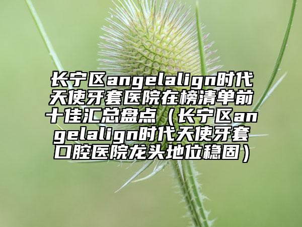 长宁区angelalign时代天使牙套医院在榜清单前十佳汇总盘点（长宁区angelalign时代天使牙套口腔医院龙头地位稳固）