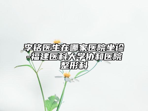 李铭医生在哪家医院坐诊-福建医科大学协和医院整形科