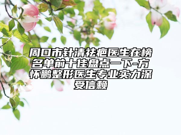 周口市针清祛疤医生在榜名单前十佳盘点一下-方怀鹏整形医生专业实力深受信赖