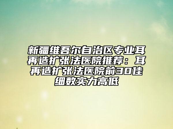 新疆维吾尔自治区专业耳再造扩张法医院推荐：耳再造扩张法医院前30佳细数实力高低
