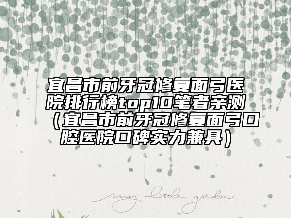 宜昌市前牙冠修复面弓医院排行榜top10笔者亲测（宜昌市前牙冠修复面弓口腔医院口碑实力兼具）