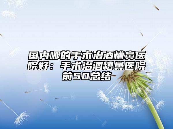 国内哪的手术治酒糟鼻医院好：手术治酒糟鼻医院前50总结