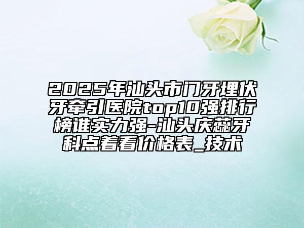2025年汕头市门牙埋伏牙牵引医院top10强排行榜谁实力强-汕头庆蕊牙科点着看价格表_技术