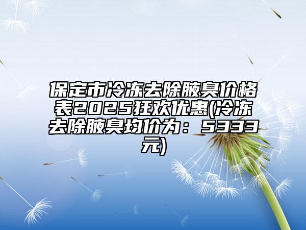 保定市冷冻去除腋臭价格表2025狂欢优惠(冷冻去除腋臭均价为：5333元)