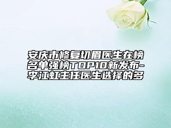 安庆市修复切眉医生在榜名单强榜TOP10新发布-李江虹主任医生选择的多
