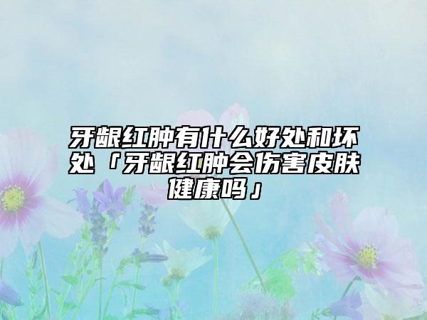 牙龈红肿有什么好处和坏处「牙龈红肿会伤害皮肤健康吗」