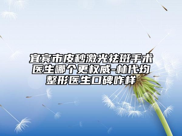 宜宾市皮秒激光祛斑手术医生哪个更权威-林代均整形医生口碑咋样