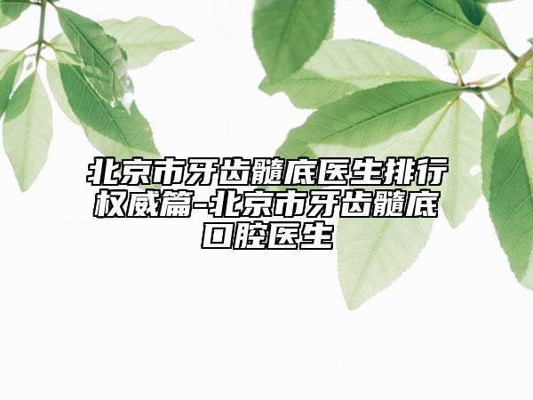北京市牙齿髓底医生排行权威篇-北京市牙齿髓底口腔医生