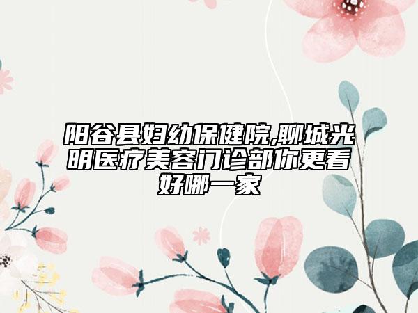 阳谷县妇幼保健院,聊城光明医疗美容门诊部你更看好哪一家