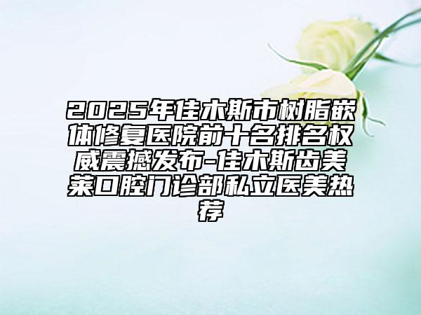 2025年佳木斯市树脂嵌体修复医院前十名排名权威震撼发布-佳木斯齿美莱口腔门诊部私立医美热荐