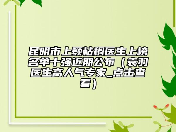 昆明市上颚粘稠医生上榜名单十强近期公布（袁羽医生高人气专家_点击查看）