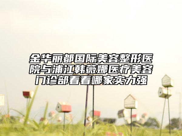 金华丽都国际美容整形医院与浦江韩薇娜医疗美容门诊部看看哪家实力强