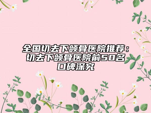 全国切去下颌骨医院推荐：切去下颌骨医院前50名口碑深究