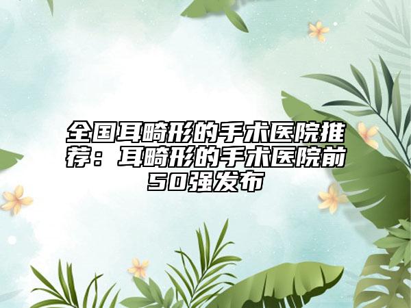 全国耳畸形的手术医院推荐：耳畸形的手术医院前50强发布