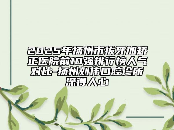 2025年扬州市拔牙加矫正医院前10强排行榜人气对比-扬州刘伟口腔诊所深得人心