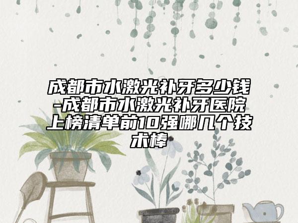 成都市水激光补牙多少钱-成都市水激光补牙医院上榜清单前10强哪几个技术棒