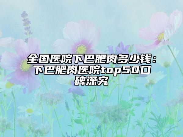 全国医院下巴肥肉多少钱：下巴肥肉医院top50口碑深究