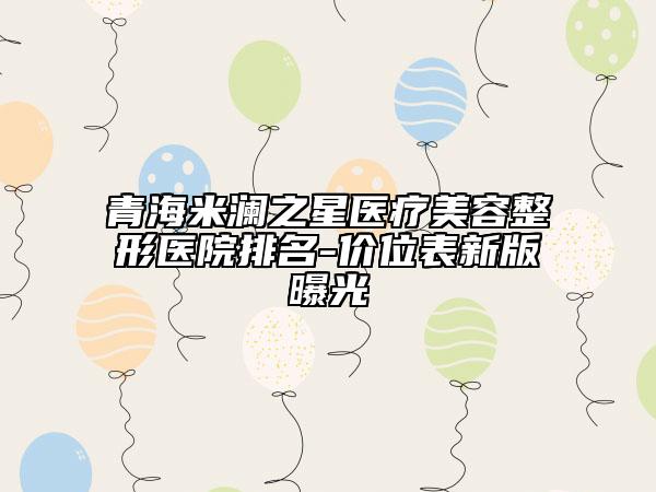 青海米澜之星医疗美容整形医院排名-价位表新版曝光