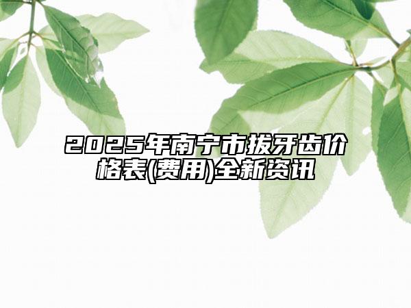 2025年南宁市拔牙齿价格表(费用)全新资讯