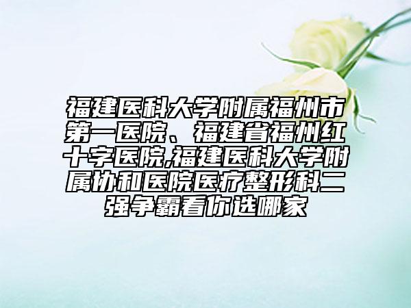 福建医科大学附属福州市第一医院、福建省福州红十字医院,福建医科大学附属协和医院医疗整形科二强争霸看你选哪家