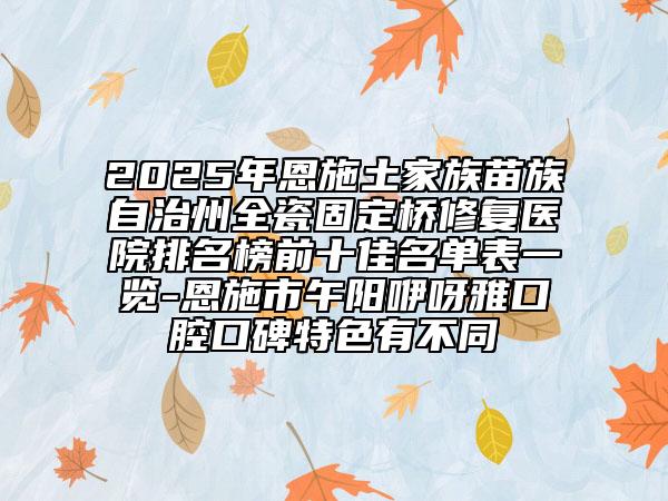 2025年恩施土家族苗族自治州全瓷固定桥修复医院排名榜前十佳名单表一览-恩施市午阳咿呀雅口腔口碑特色有不同