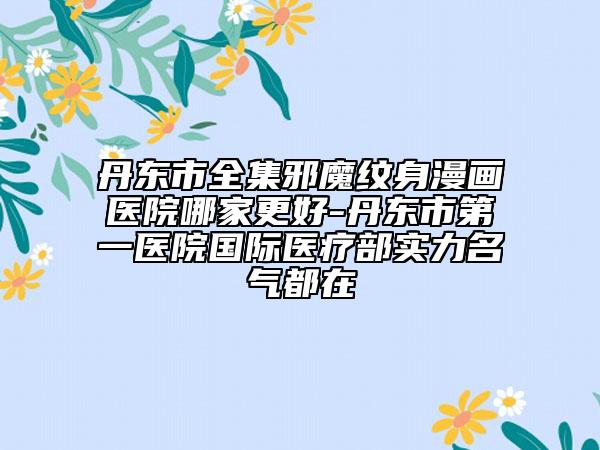 丹东市全集邪魔纹身漫画医院哪家更好-丹东市第一医院国际医疗部实力名气都在