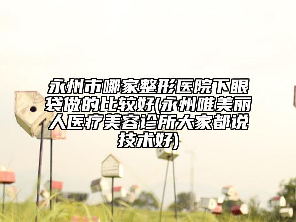 永州市哪家整形医院下眼袋做的比较好(永州唯美丽人医疗美容诊所大家都说技术好)