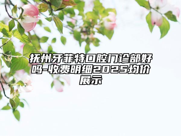 抚州牙菲特口腔门诊部好吗-收费明细2025均价展示