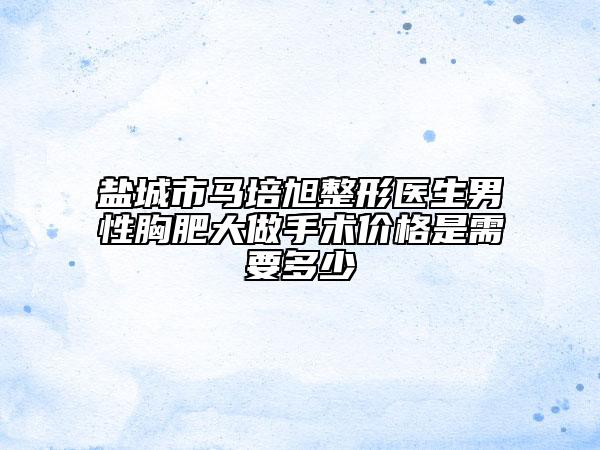 盐城市马培旭整形医生男性胸肥大做手术价格是需要多少