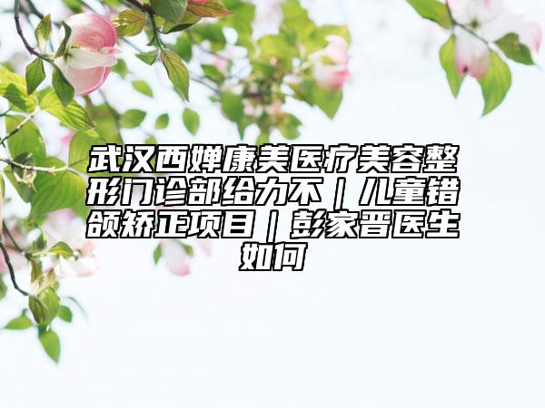 武汉西婵康美医疗美容整形门诊部给力不｜儿童错颌矫正项目｜彭家晋医生如何
