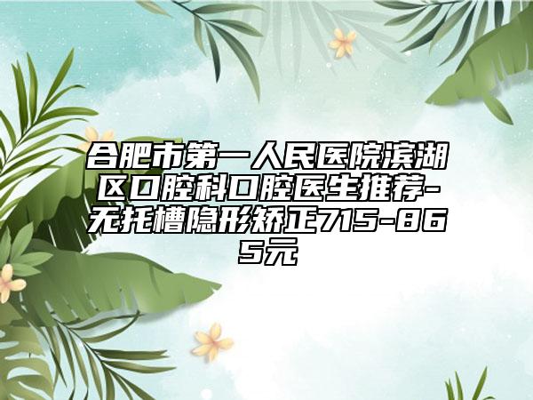 合肥市第一人民医院滨湖区口腔科口腔医生推荐-无托槽隐形矫正715-865元