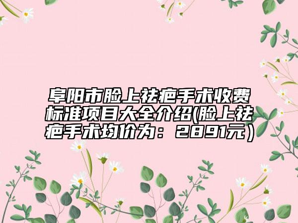 阜阳市脸上祛疤手术收费标准项目大全介绍(脸上祛疤手术均价为：2891元）