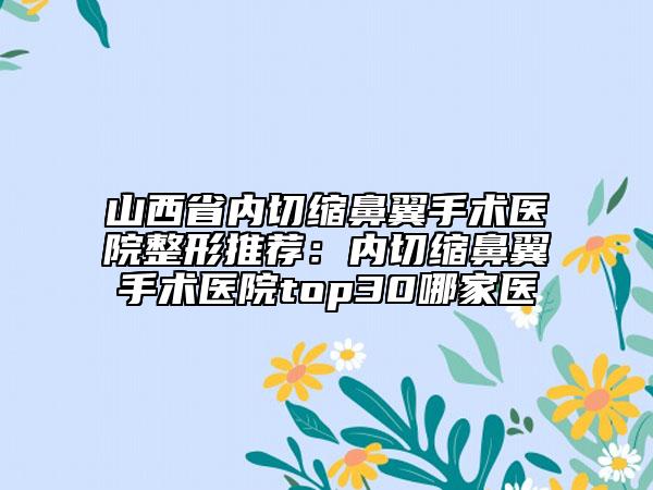 山西省内切缩鼻翼手术医院整形推荐：内切缩鼻翼手术医院top30哪家医