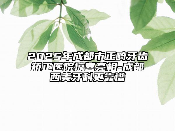 2025年成都市正畸牙齿矫正医院惊喜亮相-成都西美牙科更靠谱