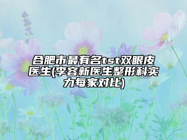 合肥市最有名tst双眼皮医生(李容新医生整形科实力每家对比)