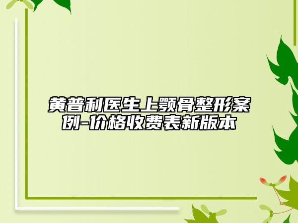 黄普利医生上颚骨整形案例-价格收费表新版本