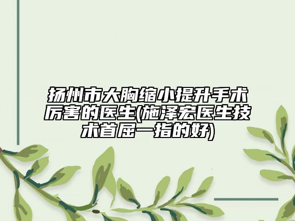 扬州市大胸缩小提升手术厉害的医生(施泽宏医生技术首屈一指的好)