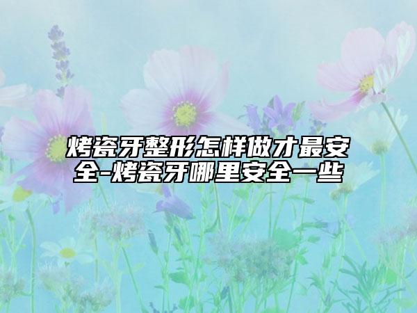 烤瓷牙整形怎样做才最安全-烤瓷牙哪里安全一些