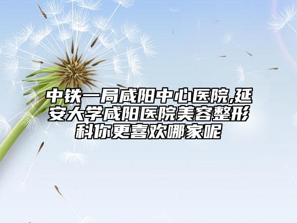 中铁一局咸阳中心医院,延安大学咸阳医院美容整形科你更喜欢哪家呢