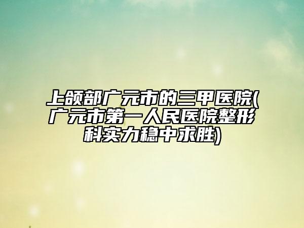 上颌部广元市的三甲医院(广元市第一人民医院整形科实力稳中求胜)